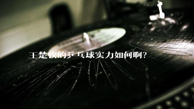 王楚钦的乒乓球实力如何啊？