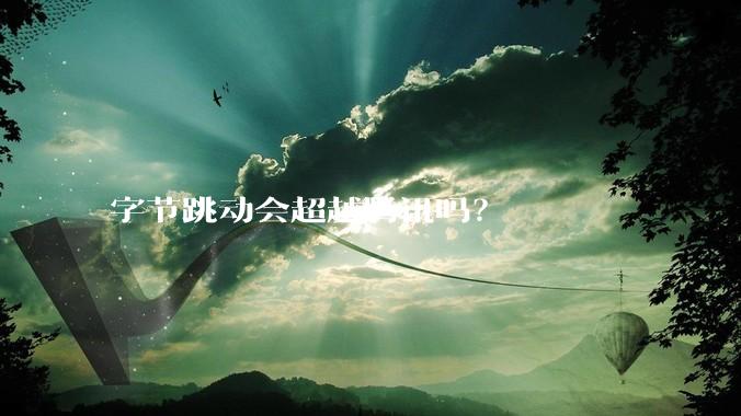 字节跳动会超越腾讯吗？