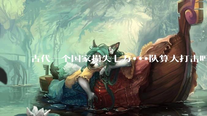 古代一个国家损失七万***队算大打击吗？
