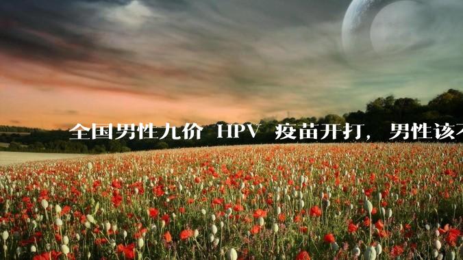 全国男性九价 HPV 疫苗开打，男性该不该去打？打了有多大作用？