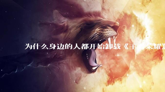 为什么身边的人都开始卸载《王者荣耀》？